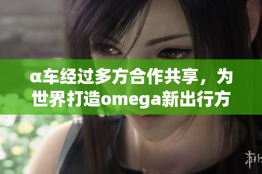 α车经过多方合作共享，为世界打造omega新出行方式