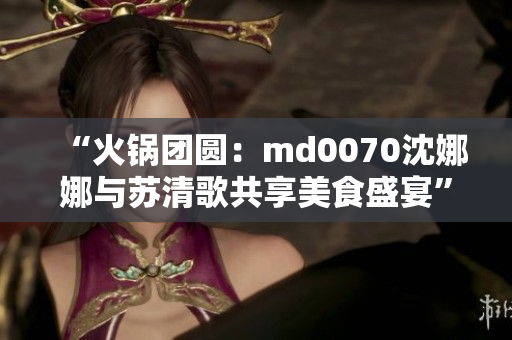“火锅团圆：md0070沈娜娜与苏清歌共享美食盛宴”