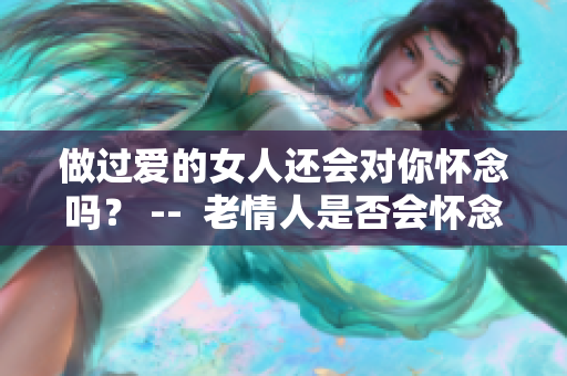 做过爱的女人还会对你怀念吗？ --  老情人是否会怀念共度的爱意？