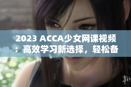 2023 ACCA少女网课视频：高效学习新选择，轻松备战考试！