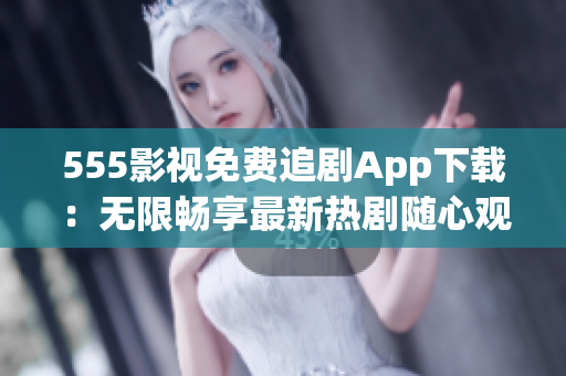 555影视免费追剧App下载：无限畅享最新热剧随心观看