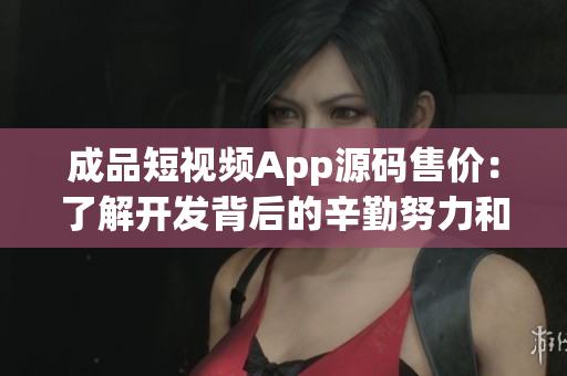 成品短视频App源码售价：了解开发背后的辛勤努力和投入的价格