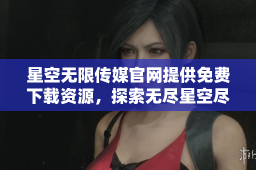 星空无限传媒官网提供免费下载资源，探索无尽星空尽在此！