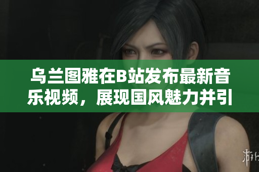 乌兰图雅在B站发布最新音乐视频，展现国风魅力并引发粉丝热议