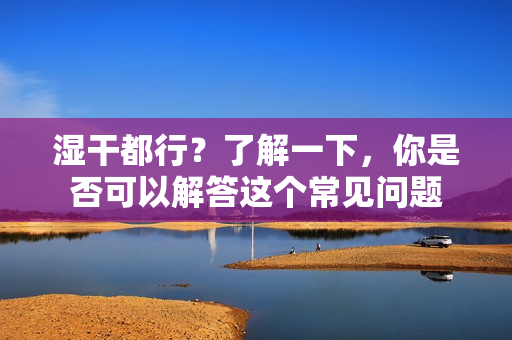 湿干都行？了解一下，你是否可以解答这个常见问题