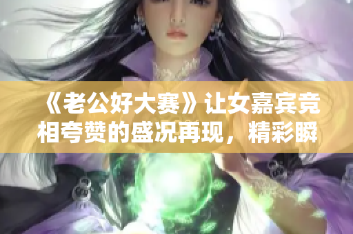 《老公好大赛》让女嘉宾竞相夸赞的盛况再现，精彩瞬间录录哦!