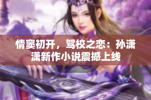 情窦初开，驾校之恋：孙潇潇新作小说震撼上线