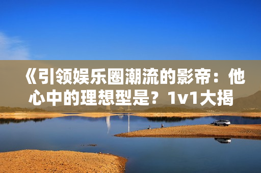 《引领娱乐圈潮流的影帝：他心中的理想型是？1v1大揭秘！》