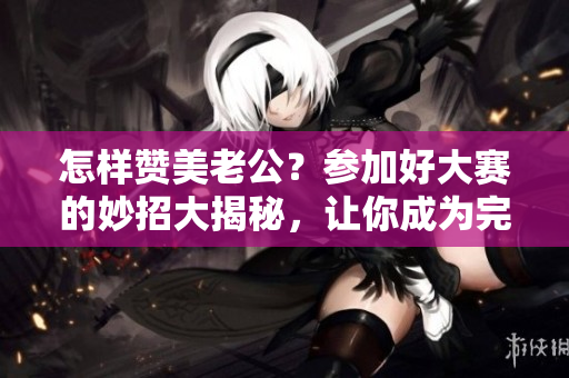 怎样赞美老公？参加好大赛的妙招大揭秘，让你成为完美称赞高手！
