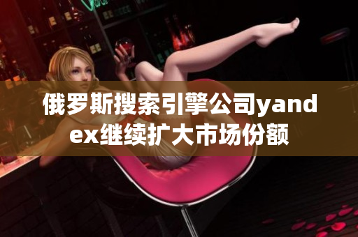 俄罗斯搜索引擎公司yandex继续扩大市场份额