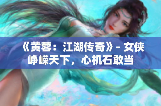 《黄蓉：江湖传奇》- 女侠峥嵘天下，心机石敢当