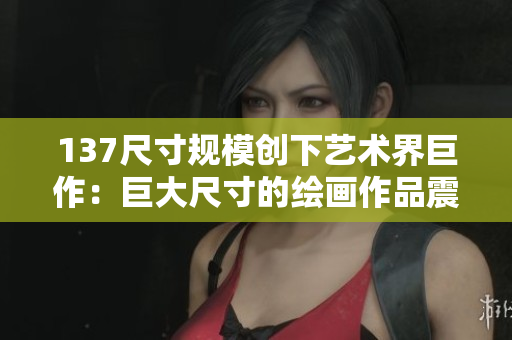 137尺寸规模创下艺术界巨作：巨大尺寸的绘画作品震撼亮相