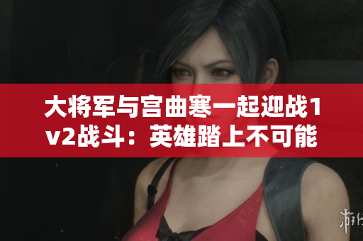 大将军与宫曲寒一起迎战1v2战斗：英雄踏上不可能的任务