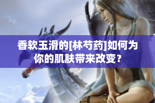 香软玉滑的[林芍药]如何为你的肌肤带来改变？