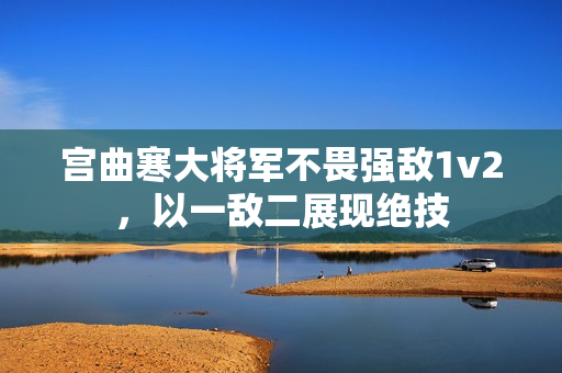 宫曲寒大将军不畏强敌1v2，以一敌二展现绝技