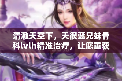 清澈天空下，天很蓝兄妹骨科lvlh精准治疗，让您重获健康
