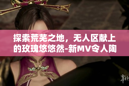 探索荒芜之地，无人区献上的玫瑰悠悠然-新MV令人陶醉