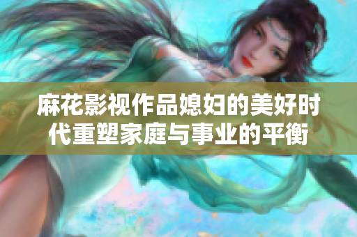 麻花影视作品媳妇的美好时代重塑家庭与事业的平衡