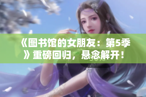 《图书馆的女朋友：第5季》重磅回归，悬念解开！