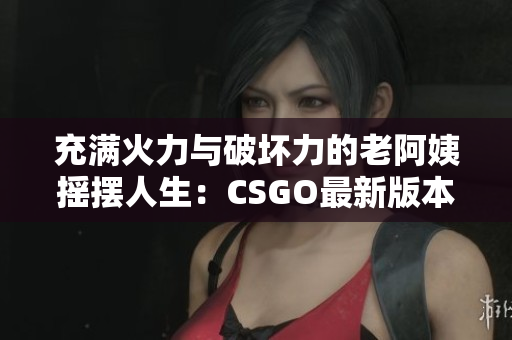 充满火力与破坏力的老阿姨摇摆人生：CSGO最新版本介绍