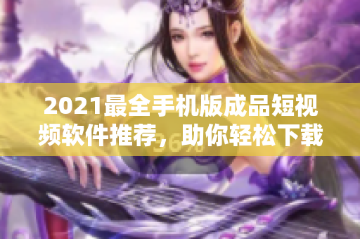 2021最全手机版成品短视频软件推荐，助你轻松下载与分享！