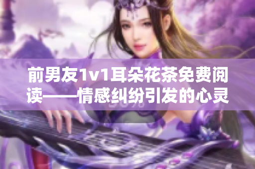 前男友1v1耳朵花茶免费阅读——情感纠纷引发的心灵对话  