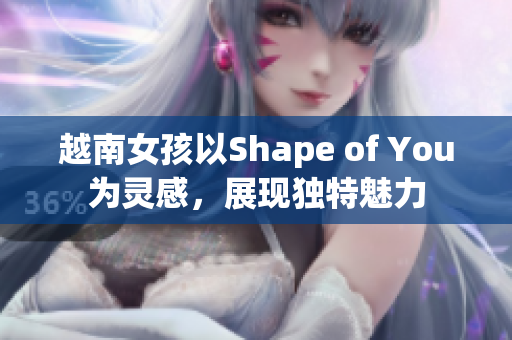 越南女孩以Shape of You为灵感，展现独特魅力