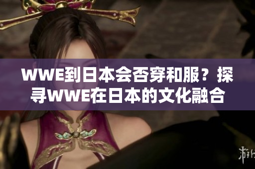 WWE到日本会否穿和服？探寻WWE在日本的文化融合