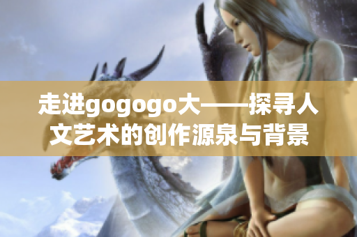 走进gogogo大——探寻人文艺术的创作源泉与背景