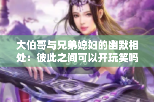 大伯哥与兄弟媳妇的幽默相处：彼此之间可以开玩笑吗？
