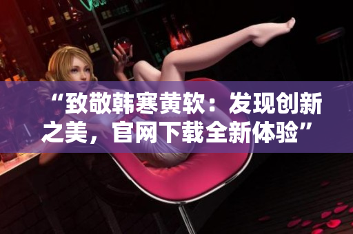 “致敬韩寒黄软：发现创新之美，官网下载全新体验”