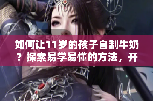 如何让11岁的孩子自制牛奶？探索易学易懂的方法，开启健康生活！