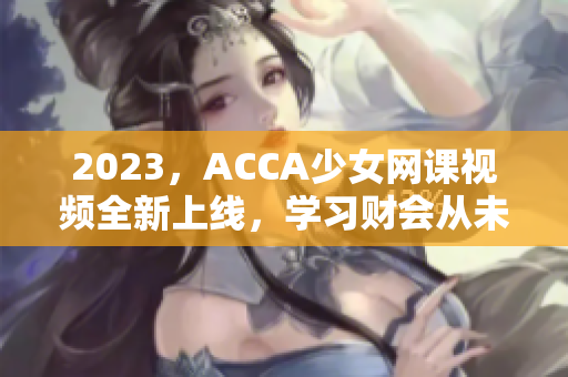 2023，ACCA少女网课视频全新上线，学习财会从未如此青春动感