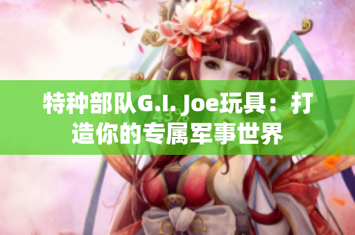 特种部队G.I. Joe玩具：打造你的专属军事世界