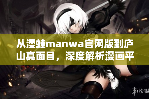 从漫蛙manwa官网版到庐山真面目，深度解析漫画平台的惊人之处