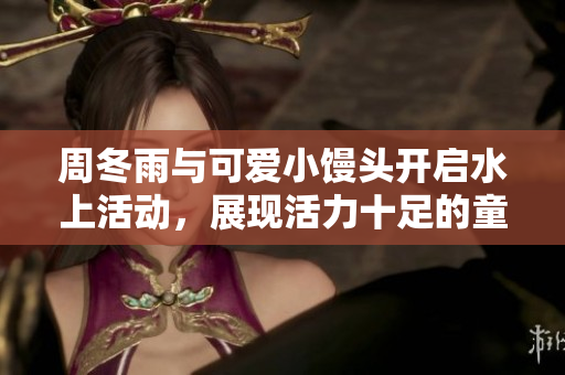周冬雨与可爱小馒头开启水上活动，展现活力十足的童真魅力