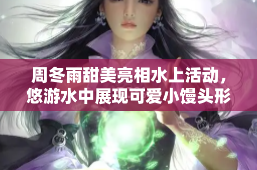 周冬雨甜美亮相水上活动，悠游水中展现可爱小馒头形象