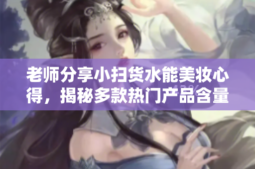 老师分享小扫货水能美妆心得，揭秘多款热门产品含量！