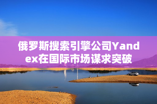 俄罗斯搜索引擎公司Yandex在国际市场谋求突破