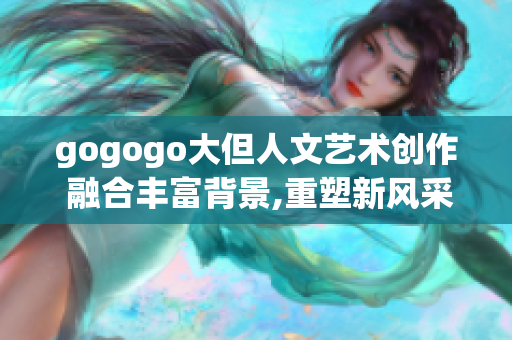 gogogo大但人文艺术创作 融合丰富背景,重塑新风采