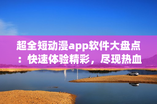 超全短动漫app软件大盘点：快速体验精彩，尽现热血少年情怀