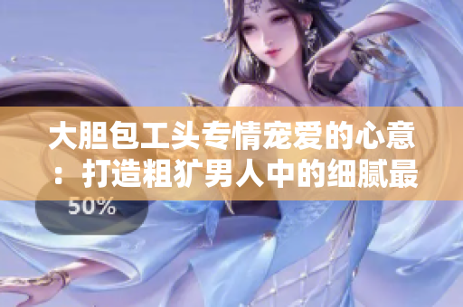 大胆包工头专情宠爱的心意：打造粗犷男人中的细腻最美