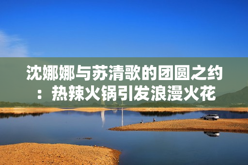 沈娜娜与苏清歌的团圆之约：热辣火锅引发浪漫火花