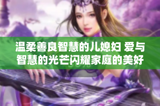 温柔善良智慧的儿媳妇 爱与智慧的光芒闪耀家庭的美好 