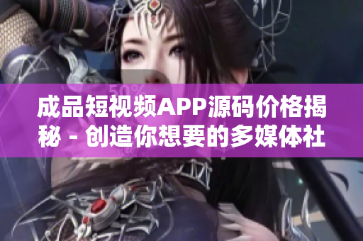 成品短视频APP源码价格揭秘 - 创造你想要的多媒体社交体验