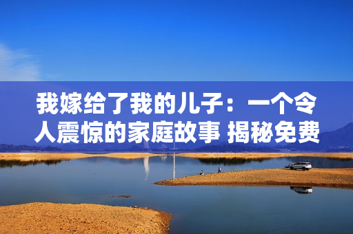 我嫁给了我的儿子：一个令人震惊的家庭故事 揭秘免费阅读