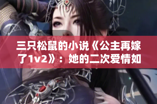 三只松鼠的小说《公主再嫁了1v2》：她的二次爱情如何突破传统