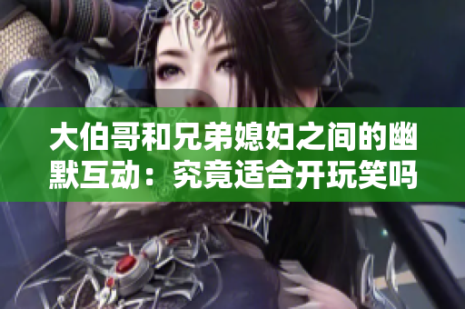 大伯哥和兄弟媳妇之间的幽默互动：究竟适合开玩笑吗？