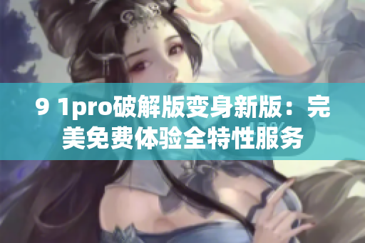 9 1pro破解版变身新版：完美免费体验全特性服务