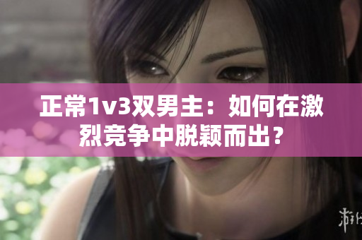 正常1v3双男主：如何在激烈竞争中脱颖而出？